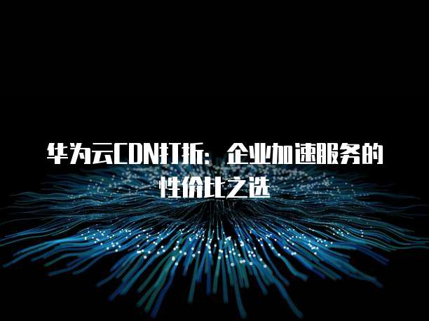 华为云CDN打折:企业加速服务的性价比之选