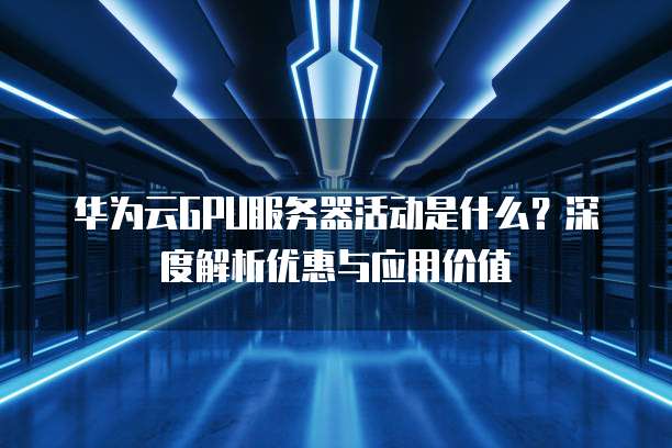 华为云GPU服务器活动是什么?深度解析优惠与应用价值