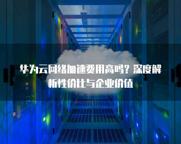 华为云网络加速费用高吗？深度解析性价比与企业价值