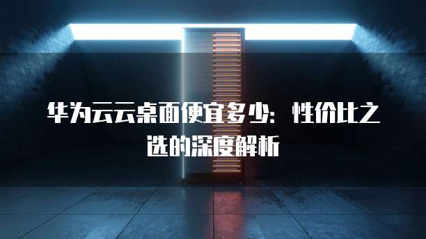 华为云云桌面便宜多少:性价比之选的深度解析