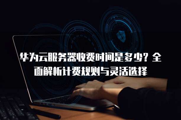 华为云服务器收费时间是多少?全面解析计费规则与灵活选择