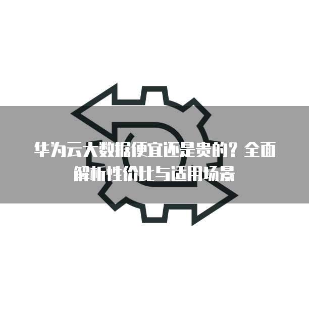 华为云大数据便宜还是贵的?全面解析性价比与适用场景
