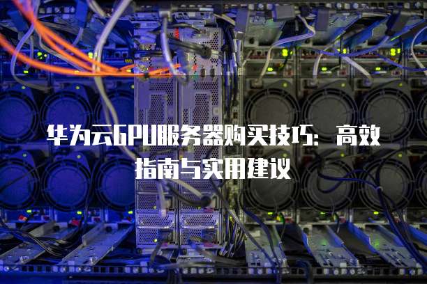 华为云GPU服务器购买技巧:高效指南与实用建议
