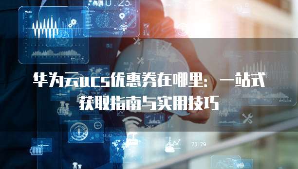 华为云ucs优惠券在哪里：一站式获取指南与实用技巧