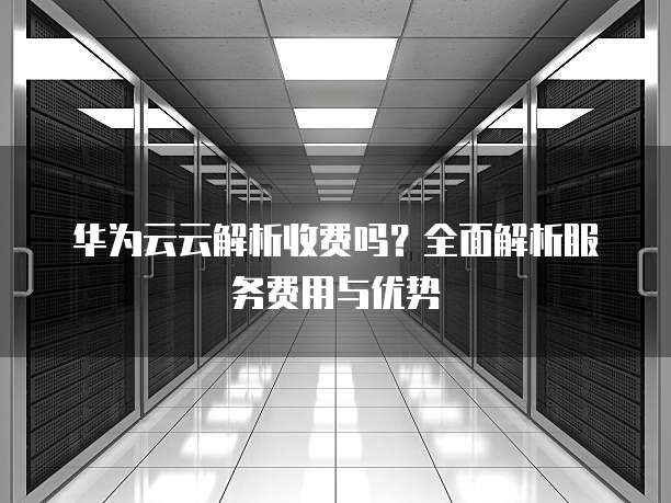 华为云云解析收费吗?全面解析服务费用与优势