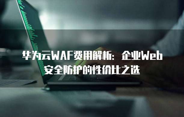 华为云WAF费用解析:企业Web安全防护的性价比之选