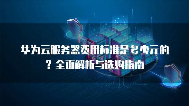 华为云服务器费用标准是多少元的？全面解析与选购指南
