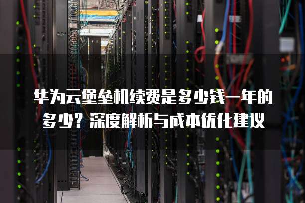 华为云堡垒机续费是多少钱一年的多少?深度解析与成本优化建议