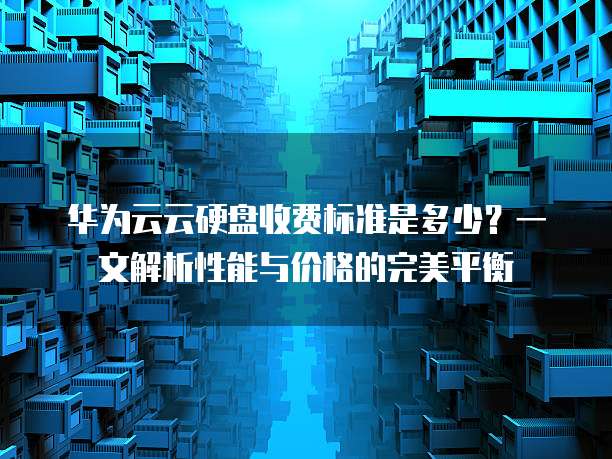 华为云云硬盘收费标准是多少?一文解析性能与价格的完美平衡