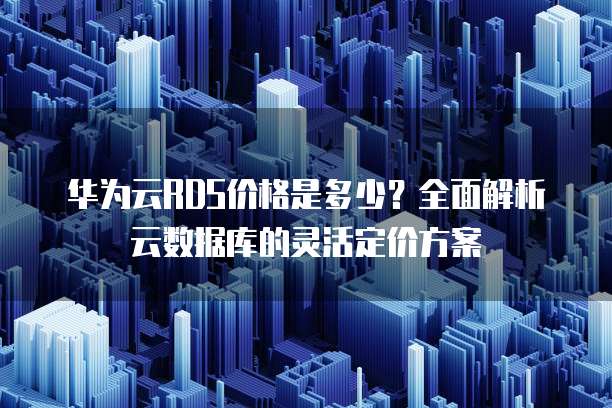 华为云RDS价格是多少?全面解析云数据库的灵活定价方案