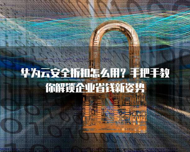华为云安全折扣怎么用?手把手教你解锁企业省钱新姿势
