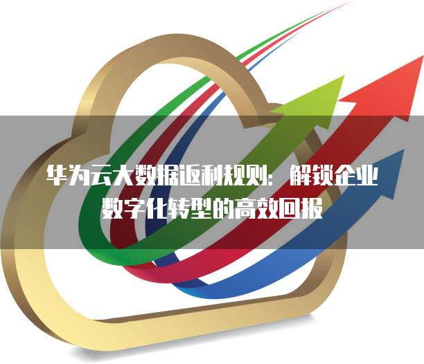华为云大数据返利规则:解锁企业数字化转型的高效回报