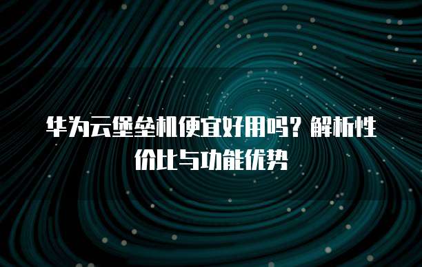华为云堡垒机便宜好用吗?解析性价比与功能优势