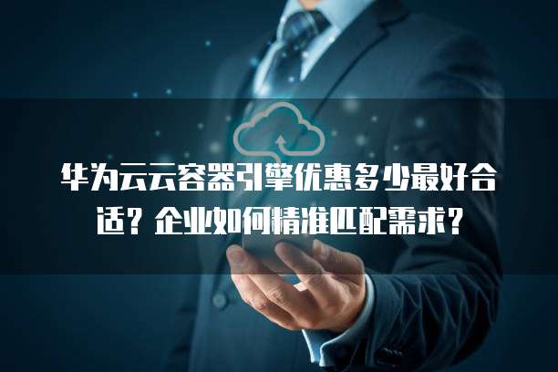 华为云云容器引擎优惠多少最好合适?企业如何精准匹配需求?