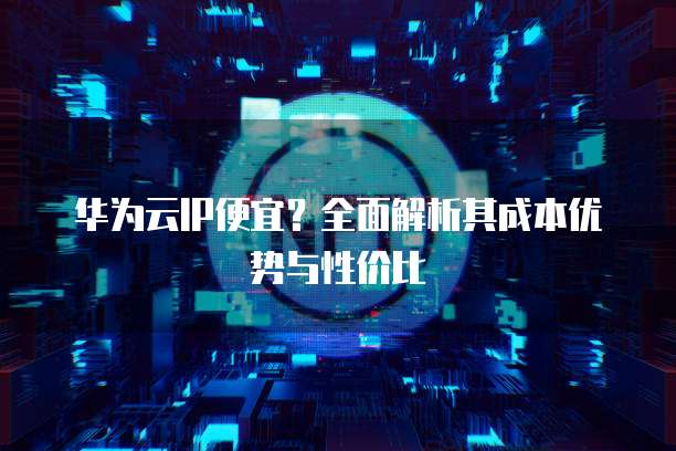 华为云IP便宜?全面解析其成本优势与性价比