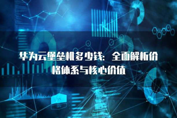 华为云堡垒机多少钱:全面解析价格体系与核心价值