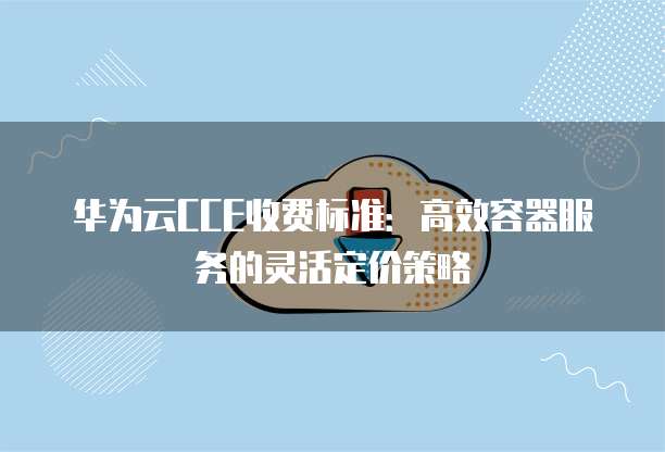 华为云CCE收费标准：高效容器服务的灵活定价策略