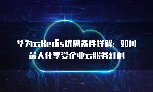 华为云Redis优惠条件详解:如何最大化享受企业云服务红利