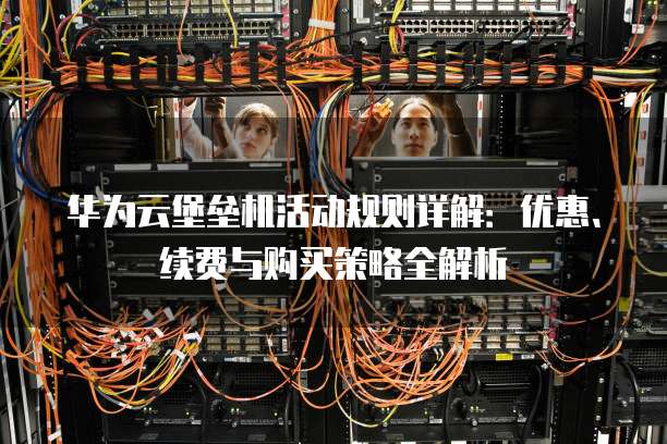 华为云堡垒机活动规则详解:优惠、续费与购买策略全解析