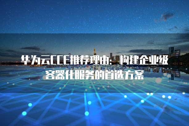 华为云CCE推荐理由:构建企业级容器化服务的首选方案