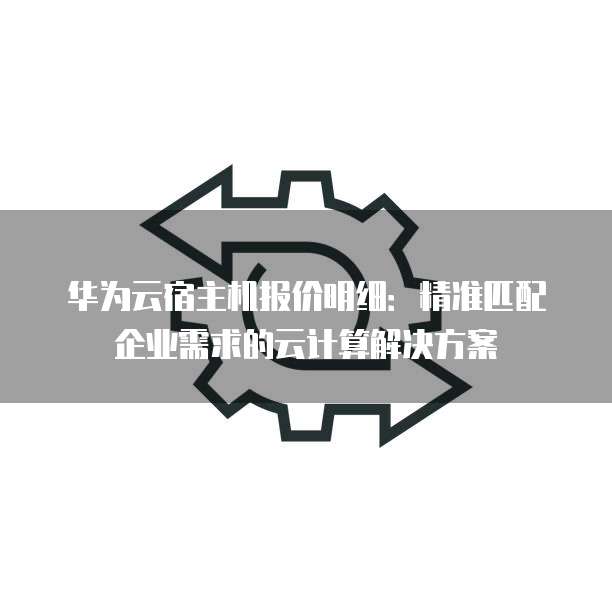 华为云宿主机报价明细:精准匹配企业需求的云计算解决方案