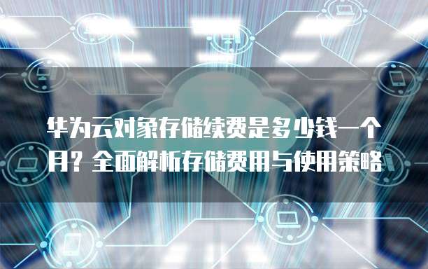 华为云对象存储续费是多少钱一个月?全面解析存储费用与使用策略