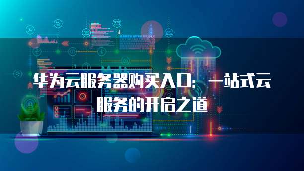 华为云服务器购买入口:一站式云服务的开启之道