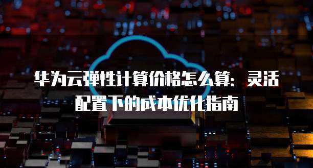 华为云弹性计算价格怎么算:灵活配置下的成本优化指南