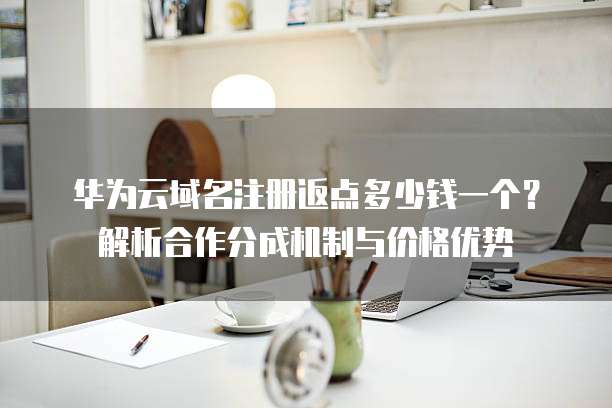 华为云域名注册返点多少钱一个?解析合作分成机制与价格优势