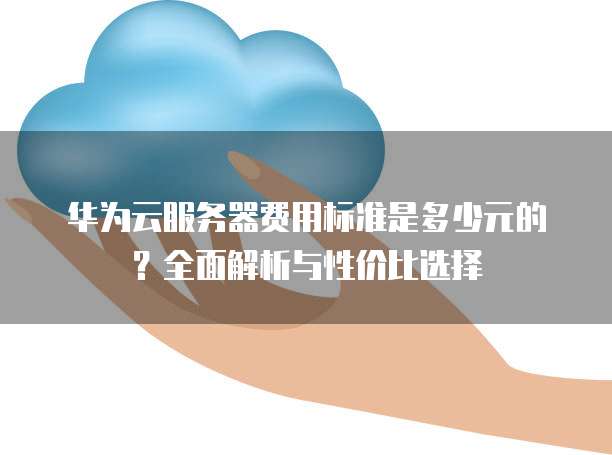 华为云服务器费用标准是多少元的?全面解析与性价比选择