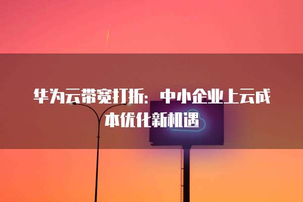 华为云带宽打折:中小企业上云成本优化新机遇