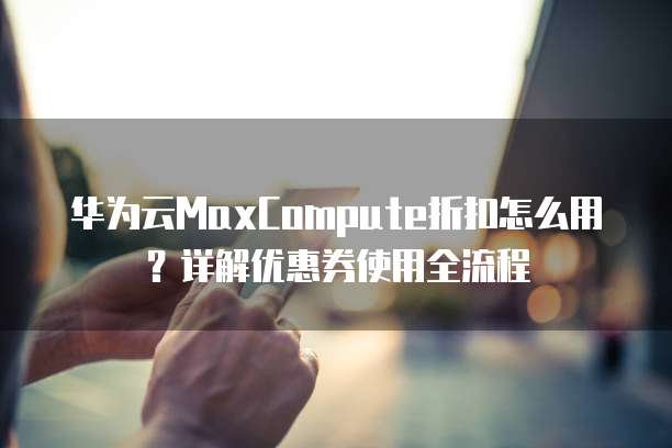 华为云MaxCompute折扣怎么用？详解优惠券使用全流程