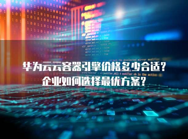 华为云云容器引擎价格多少合适？企业如何选择最优方案？