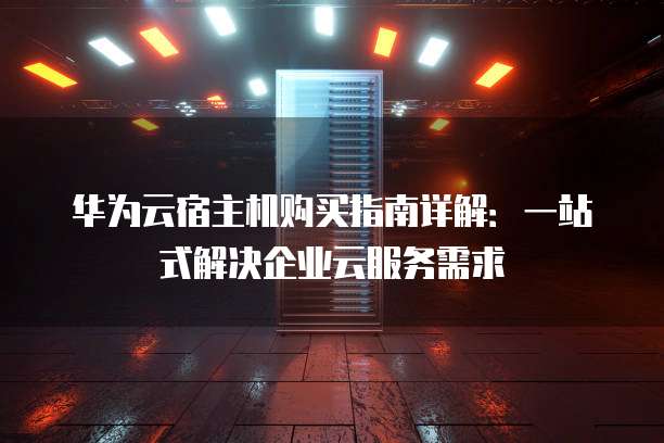 华为云宿主机购买指南详解:一站式解决企业云服务需求