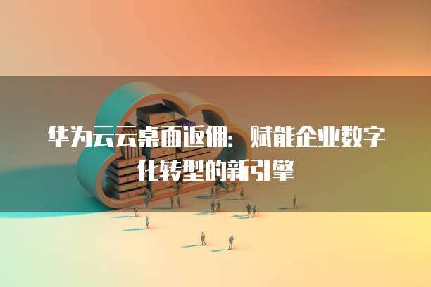 华为云云桌面返佣:赋能企业数字化转型的新引擎