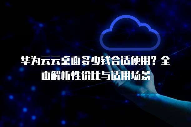 华为云云桌面多少钱合适使用？全面解析性价比与适用场景