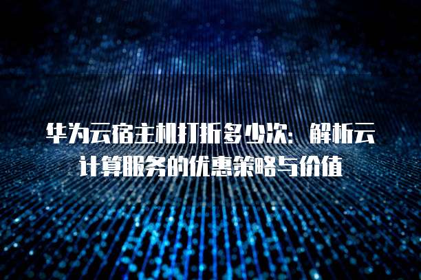 华为云宿主机打折多少次:解析云计算服务的优惠策略与价值