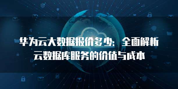 华为云大数据报价多少:全面解析云数据库服务的价值与成本