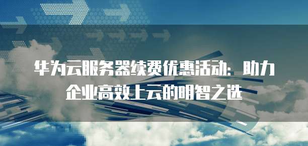 华为云服务器续费优惠活动:助力企业高效上云的明智之选