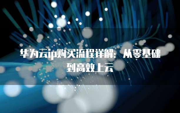华为云ip购买流程详解:从零基础到高效上云