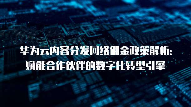 华为云内容分发网络佣金政策解析：赋能合作伙伴的数字化转型引擎