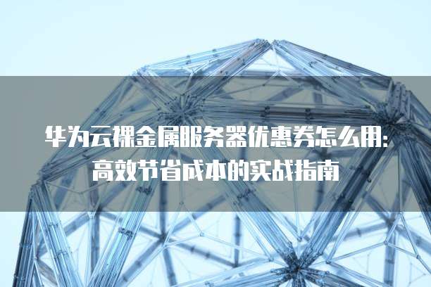 华为云裸金属服务器优惠券怎么用:高效节省成本的实战指南