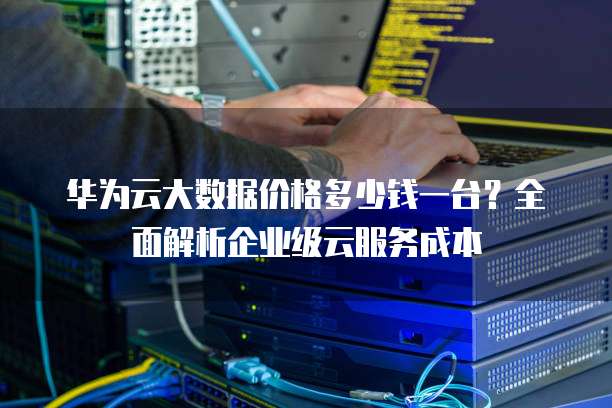 华为云大数据价格多少钱一台?全面解析企业级云服务成本