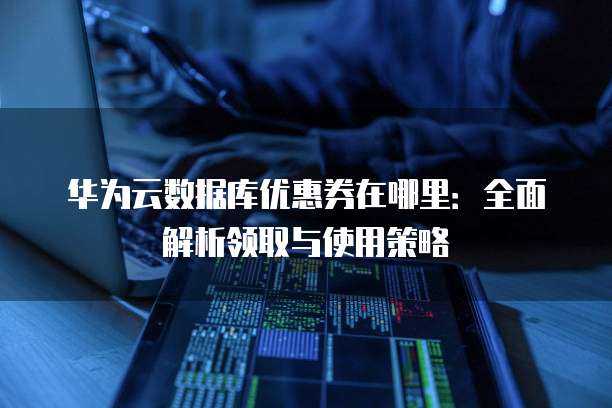华为云数据库优惠券在哪里:全面解析领取与使用策略