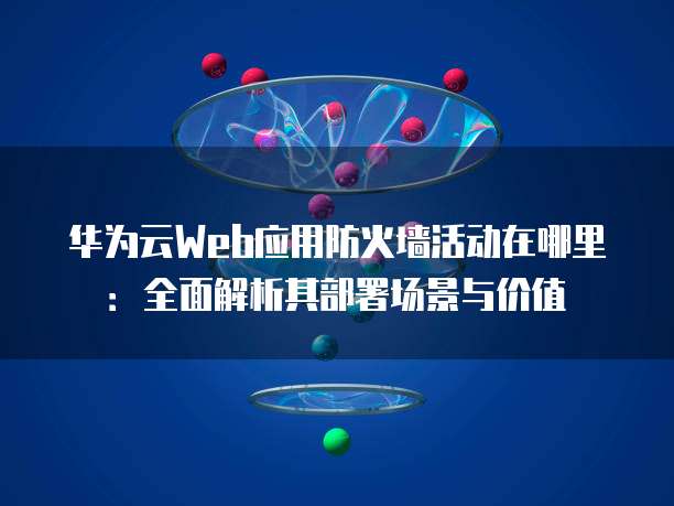 华为云Web应用防火墙活动在哪里：全面解析其部署场景与价值