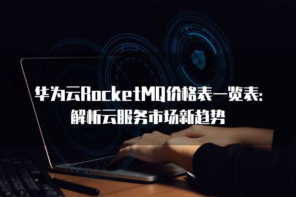 华为云RocketMQ价格表一览表:解析云服务市场新趋势