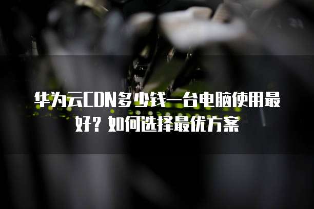 华为云CDN多少钱一台电脑使用最好?如何选择最优方案