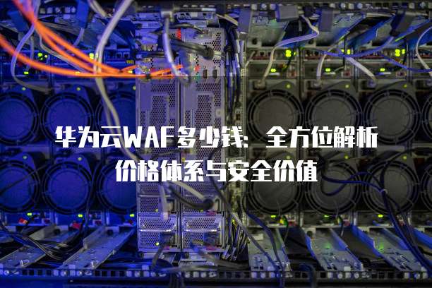 华为云WAF多少钱:全方位解析价格体系与安全价值