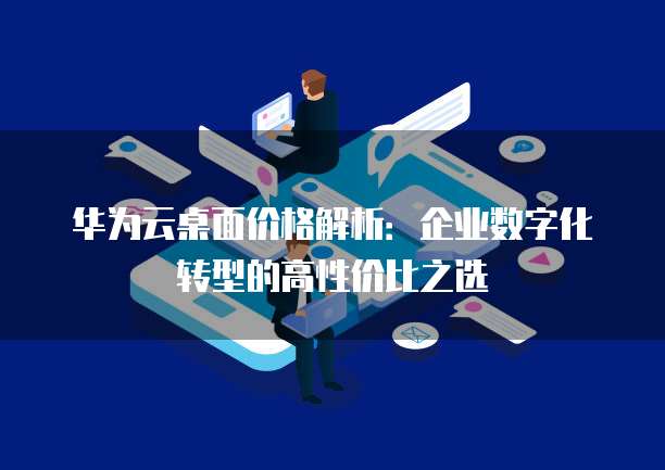 华为云桌面价格解析:企业数字化转型的高性价比之选
