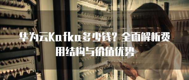 华为云Kafka多少钱?全面解析费用结构与价值优势